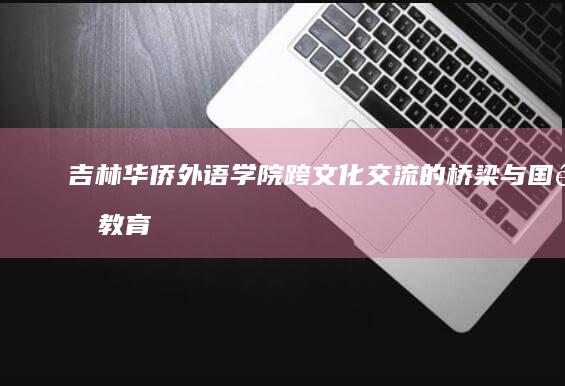 吉林华侨外语学院：跨文化交流的桥梁与国际教育的先锋